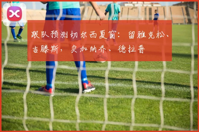 跟队预测切尔西夏窗：留雅克松、吉滕斯，卖加纳乔、德拉普