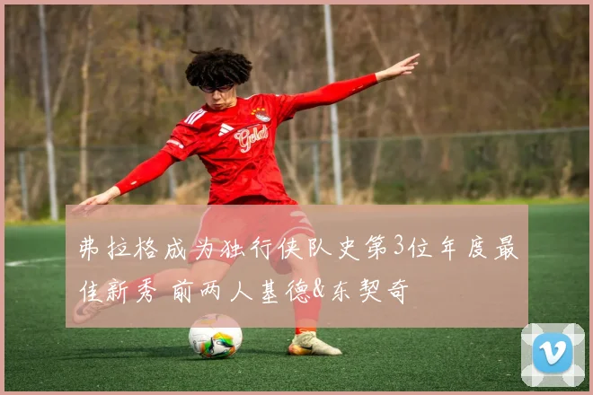 弗拉格成为独行侠队史第3位年度最佳新秀 前两人基德&东契奇