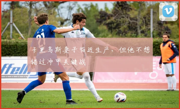 卡里乌斯妻子临近生产，但他不想错过冲甲关键战